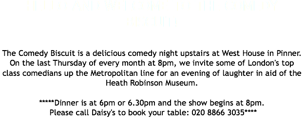 HELLO AND WELCOME TO THE COMEDY BISCUIT! The Comedy Biscuit is a delicious comedy night upstairs at West House in Pinner. On the last Thursday of every month at 8pm, we invite some of London's top class comedians up the Metropolitan line for an evening of laughter in aid of the Heath Robinson Museum. *****Dinner is at 6pm or 6.30pm and the show begins at 8pm. Please call Daisy's to book your table: 020 8866 3035**** 